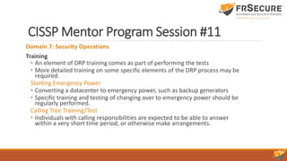 CISSP Mentor Program Session #11
Domain 7: Security Operations
Training
• An element of DRP training comes as part of performing the tests
• More detailed training on some specific elements of the DRP process may be
required.
Starting Emergency Power
• Converting a datacenter to emergency power, such as backup generators
• Specific training and testing of changing over to emergency power should be
regularly performed.
Calling Tree Training/Test
• Individuals with calling responsibilities are expected to be able to answer
within a very short time period, or otherwise make arrangements.
 