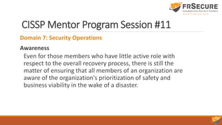 CISSP Mentor Program Session #11
Domain 7: Security Operations
Awareness
Even for those members who have little active role with
respect to the overall recovery process, there is still the
matter of ensuring that all members of an organization are
aware of the organization's prioritization of safety and
business viability in the wake of a disaster.
 