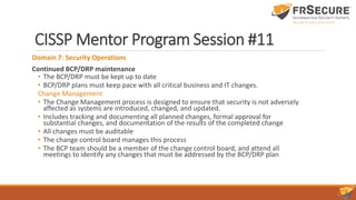 CISSP Mentor Program Session #11
Domain 7: Security Operations
Continued BCP/DRP maintenance
• The BCP/DRP must be kept up to date
• BCP/DRP plans must keep pace with all critical business and IT changes.
Change Management
• The Change Management process is designed to ensure that security is not adversely
affected as systems are introduced, changed, and updated.
• Includes tracking and documenting all planned changes, formal approval for
substantial changes, and documentation of the results of the completed change
• All changes must be auditable
• The change control board manages this process
• The BCP team should be a member of the change control board, and attend all
meetings to identify any changes that must be addressed by the BCP/DRP plan
 
