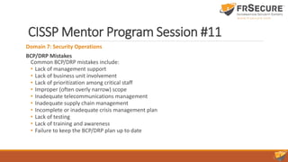 CISSP Mentor Program Session #11
Domain 7: Security Operations
BCP/DRP Mistakes
Common BCP/DRP mistakes include:
• Lack of management support
• Lack of business unit involvement
• Lack of prioritization among critical staff
• Improper (often overly narrow) scope
• Inadequate telecommunications management
• Inadequate supply chain management
• Incomplete or inadequate crisis management plan
• Lack of testing
• Lack of training and awareness
• Failure to keep the BCP/DRP plan up to date
 