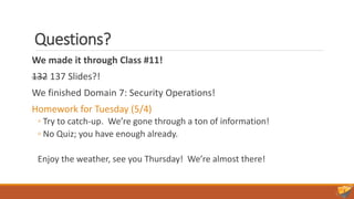 Questions?
We made it through Class #11!
132 137 Slides?!
We finished Domain 7: Security Operations!
Homework for Tuesday (5/4)
◦ Try to catch-up. We’re gone through a ton of information!
◦ No Quiz; you have enough already.
Enjoy the weather, see you Thursday! We’re almost there!
 