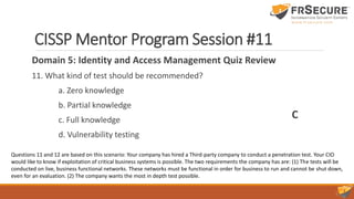 CISSP Mentor Program Session #11
Domain 5: Identity and Access Management Quiz Review
11. What kind of test should be recommended?
a. Zero knowledge
b. Partial knowledge
c. Full knowledge
d. Vulnerability testing
C
Questions 11 and 12 are based on this scenario: Your company has hired a Third-party company to conduct a penetration test. Your CIO
would like to know if exploitation of critical business systems is possible. The two requirements the company has are: (1) The tests will be
conducted on live, business functional networks. These networks must be functional in order for business to run and cannot be shut down,
even for an evaluation. (2) The company wants the most in depth test possible.
 