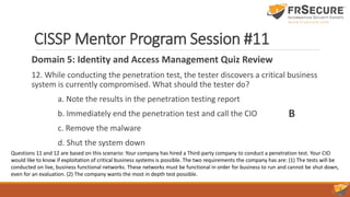 CISSP Mentor Program Session #11
Domain 5: Identity and Access Management Quiz Review
12. While conducting the penetration test, the tester discovers a critical business
system is currently compromised. What should the tester do?
a. Note the results in the penetration testing report
b. Immediately end the penetration test and call the CIO
c. Remove the malware
d. Shut the system down
B
Questions 11 and 12 are based on this scenario: Your company has hired a Third-party company to conduct a penetration test. Your CIO
would like to know if exploitation of critical business systems is possible. The two requirements the company has are: (1) The tests will be
conducted on live, business functional networks. These networks must be functional in order for business to run and cannot be shut down,
even for an evaluation. (2) The company wants the most in depth test possible.
 