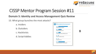 CISSP Mentor Program Session #11
Domain 5: Identity and Access Management Quiz Review
13. What group launches the most attacks?
a. Insiders
b. Outsiders
c. Hacktivists
d. Script kiddies
B
 
