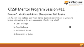 CISSP Mentor Program Session #11
Domain 5: Identity and Access Management Quiz Review
14. A policy that states a user must have a business requirement to view data
before attempting to do so is an example of enforcing what?
a. Least privilege
b. Need to know
c. Rotation of duties
d. Separation of duties
B
 
