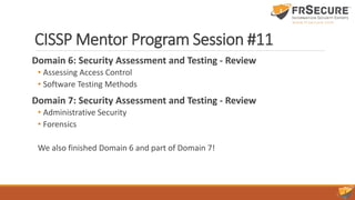 CISSP Mentor Program Session #11
Domain 6: Security Assessment and Testing - Review
• Assessing Access Control
• Software Testing Methods
Domain 7: Security Assessment and Testing - Review
• Administrative Security
• Forensics
We also finished Domain 6 and part of Domain 7!
 