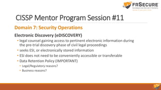 CISSP Mentor Program Session #11
Domain 7: Security Operations
Electronic Discovery (eDISCOVERY)
• legal counsel gaining access to pertinent electronic information during
the pre-trial discovery phase of civil legal proceedings
• seeks ESI, or electronically stored information
• ESI does not need to be conveniently accessible or transferable
• Data Retention Policy (IMPORTANT)
• Legal/Regulatory reasons?
• Business reasons?
 