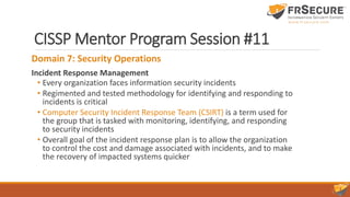 CISSP Mentor Program Session #11
Domain 7: Security Operations
Incident Response Management
• Every organization faces information security incidents
• Regimented and tested methodology for identifying and responding to
incidents is critical
• Computer Security Incident Response Team (CSIRT) is a term used for
the group that is tasked with monitoring, identifying, and responding
to security incidents
• Overall goal of the incident response plan is to allow the organization
to control the cost and damage associated with incidents, and to make
the recovery of impacted systems quicker
 