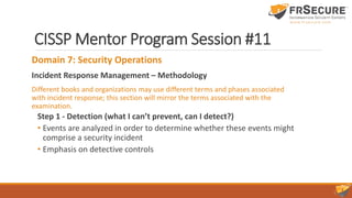 CISSP Mentor Program Session #11
Domain 7: Security Operations
Incident Response Management – Methodology
Different books and organizations may use different terms and phases associated
with incident response; this section will mirror the terms associated with the
examination.
Step 1 - Detection (what I can’t prevent, can I detect?)
• Events are analyzed in order to determine whether these events might
comprise a security incident
• Emphasis on detective controls
 