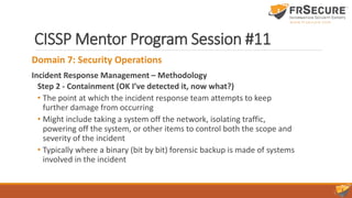 CISSP Mentor Program Session #11
Domain 7: Security Operations
Incident Response Management – Methodology
Step 2 - Containment (OK I’ve detected it, now what?)
• The point at which the incident response team attempts to keep
further damage from occurring
• Might include taking a system off the network, isolating traffic,
powering off the system, or other items to control both the scope and
severity of the incident
• Typically where a binary (bit by bit) forensic backup is made of systems
involved in the incident
 