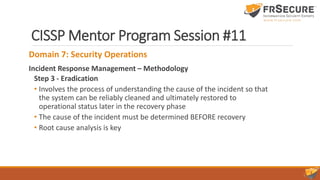 CISSP Mentor Program Session #11
Domain 7: Security Operations
Incident Response Management – Methodology
Step 3 - Eradication
• Involves the process of understanding the cause of the incident so that
the system can be reliably cleaned and ultimately restored to
operational status later in the recovery phase
• The cause of the incident must be determined BEFORE recovery
• Root cause analysis is key
 