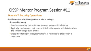 CISSP Mentor Program Session #11
Domain 7: Security Operations
Incident Response Management – Methodology
Step 4 - Recovery
• Involves restoring the system or systems to operational status
• Typically, the business unit responsible for the system will dictate when
the system will go back online
• Close monitoring of the system after it is returned to production is
necessary
 