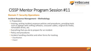 CISSP Mentor Program Session #11
Domain 7: Security Operations
Incident Response Management – Methodology
1. Preparation
• training, writing incident response policies and procedures, providing tools
such as laptops with sniffing software, crossover cables, original OS media,
removable drives, etc.
• Everything that you do to prepare for an incident
• Policy and procedures
• Incident handling checklist and other forms for tracking
• Classification
• Impact
 