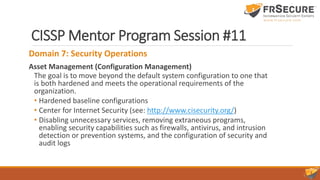 CISSP Mentor Program Session #11
Domain 7: Security Operations
Asset Management (Configuration Management)
The goal is to move beyond the default system configuration to one that
is both hardened and meets the operational requirements of the
organization.
• Hardened baseline configurations
• Center for Internet Security (see: http://www.cisecurity.org/)
• Disabling unnecessary services, removing extraneous programs,
enabling security capabilities such as firewalls, antivirus, and intrusion
detection or prevention systems, and the configuration of security and
audit logs
 