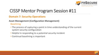 CISSP Mentor Program Session #11
Domain 7: Security Operations
Asset Management (Configuration Management)
Baselining
• The process of capturing a point in time understanding of the current
system security configuration
• Helpful in responding to a potential security incident
• Continual baselining is important
 