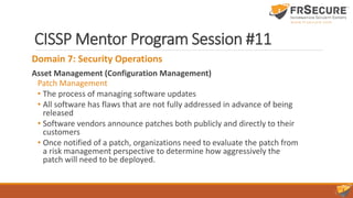CISSP Mentor Program Session #11
Domain 7: Security Operations
Asset Management (Configuration Management)
Patch Management
• The process of managing software updates
• All software has flaws that are not fully addressed in advance of being
released
• Software vendors announce patches both publicly and directly to their
customers
• Once notified of a patch, organizations need to evaluate the patch from
a risk management perspective to determine how aggressively the
patch will need to be deployed.
 