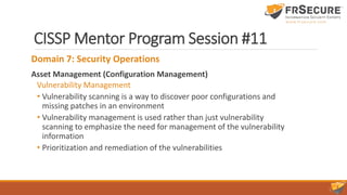 CISSP Mentor Program Session #11
Domain 7: Security Operations
Asset Management (Configuration Management)
Vulnerability Management
• Vulnerability scanning is a way to discover poor configurations and
missing patches in an environment
• Vulnerability management is used rather than just vulnerability
scanning to emphasize the need for management of the vulnerability
information
• Prioritization and remediation of the vulnerabilities
 