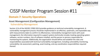 CISSP Mentor Program Session #11
Domain 7: Security Operations
Asset Management (Configuration Management)
Vulnerability Management
Section 12.6 of the ISO/IEC 27002:2013 provides guidance on technical vulnerability management. A
vulnerability management process should be implemented in an effective, systematic, and repeatable way
with measurements taken to confirm its effectiveness. Vulnerability management starts with asset
management, the information required to support systems technically includes tracking operating system
software, version numbers, lists of software installed, and the person or persons responsible for
maintaining the systems. Additionally, the organization should define and establish the roles and
responsibilities associated with technical vulnerability management, including vulnerability monitoring,
vulnerability risk assessment, patching, asset tracking, and any coordination responsibilities required
thereof.
 