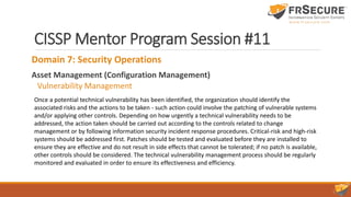CISSP Mentor Program Session #11
Domain 7: Security Operations
Asset Management (Configuration Management)
Vulnerability Management
Once a potential technical vulnerability has been identified, the organization should identify the
associated risks and the actions to be taken - such action could involve the patching of vulnerable systems
and/or applying other controls. Depending on how urgently a technical vulnerability needs to be
addressed, the action taken should be carried out according to the controls related to change
management or by following information security incident response procedures. Critical-risk and high-risk
systems should be addressed first. Patches should be tested and evaluated before they are installed to
ensure they are effective and do not result in side effects that cannot be tolerated; if no patch is available,
other controls should be considered. The technical vulnerability management process should be regularly
monitored and evaluated in order to ensure its effectiveness and efficiency.
 