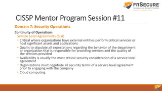 CISSP Mentor Program Session #11
Domain 7: Security Operations
Continuity of Operations
Service Level Agreements (SLA)
• Critical where organizations have external entities perform critical services or
host significant assets and applications
• Goal is to stipulate all expectations regarding the behavior of the department
or organization that is responsible for providing services and the quality of
the services provided
• Availability is usually the most critical security consideration of a service level
agreement
• Organizations must negotiate all security terms of a service level agreement
prior to engaging with the company
• Cloud computing
 