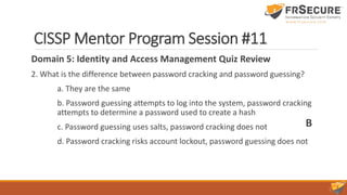CISSP Mentor Program Session #11
Domain 5: Identity and Access Management Quiz Review
2. What is the difference between password cracking and password guessing?
a. They are the same
b. Password guessing attempts to log into the system, password cracking
attempts to determine a password used to create a hash
c. Password guessing uses salts, password cracking does not
d. Password cracking risks account lockout, password guessing does not
B
 