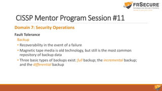 CISSP Mentor Program Session #11
Domain 7: Security Operations
Fault Tolerance
Backup
• Recoverability in the event of a failure
• Magnetic tape media is old technology, but still is the most common
repository of backup data
• Three basic types of backups exist: full backup; the incremental backup;
and the differential backup
 