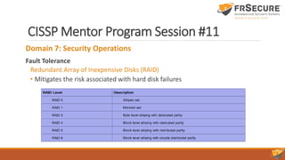 CISSP Mentor Program Session #11
Domain 7: Security Operations
Fault Tolerance
Redundant Array of Inexpensive Disks (RAID)
• Mitigates the risk associated with hard disk failures
 