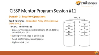 CISSP Mentor Program Session #11
Domain 7: Security Operations
Fault Tolerance - Redundant Array of Inexpensive
Disks (RAID)
RAID 1: Mirrored Set
• Creates/writes an exact duplicate of all data to
an additional disk
• Write performance is decreased
• Read performance can increase
• Highest disk cost
 