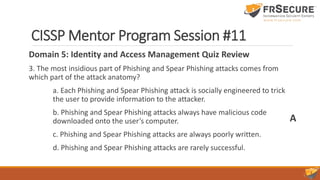 CISSP Mentor Program Session #11
Domain 5: Identity and Access Management Quiz Review
3. The most insidious part of Phishing and Spear Phishing attacks comes from
which part of the attack anatomy?
a. Each Phishing and Spear Phishing attack is socially engineered to trick
the user to provide information to the attacker.
b. Phishing and Spear Phishing attacks always have malicious code
downloaded onto the user’s computer.
c. Phishing and Spear Phishing attacks are always poorly written.
d. Phishing and Spear Phishing attacks are rarely successful.
A
 