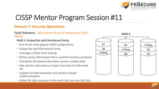 CISSP Mentor Program Session #11
Domain 7: Security Operations
Fault Tolerance - Redundant Array of Inexpensive Disks
(RAID)
RAID 5: Striped Set with Distributed Parity
• One of the most popular RAID configurations
• Striped Set with Distributed Parity
• Leverages a block level striping
• Writes parity information that is used for recovery purposes
• Distributes the parity information across multiple disks
• Disk cost for redundancy is lower than that of a Mirrored
set
• Support for both hardware and software based
implementations
• Allows for data recovery in the event that any one disk fails
 