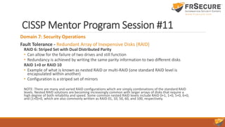 CISSP Mentor Program Session #11
Domain 7: Security Operations
Fault Tolerance - Redundant Array of Inexpensive Disks (RAID)
RAID 6: Striped Set with Dual Distributed Parity
• Can allow for the failure of two drives and still function
• Redundancy is achieved by writing the same parity information to two different disks
RAID 1+0 or RAID 10
• Example of what is known as nested RAID or multi-RAID (one standard RAID level is
encapsulated within another)
• Configuration is a striped set of mirrors
NOTE: There are many and varied RAID configurations which are simply combinations of the standard RAID
levels. Nested RAID solutions are becoming increasingly common with larger arrays of disks that require a
high degree of both reliability and speed. Some common nested RAID levels include RAID 0+1, 1+0, 5+0, 6+0,
and (1+0)+0, which are also commonly written as RAID 01, 10, 50, 60, and 100, respectively.
 
