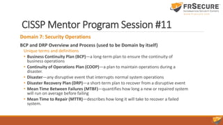 CISSP Mentor Program Session #11
Domain 7: Security Operations
BCP and DRP Overview and Process (used to be Domain by itself)
Unique terms and definitions
• Business Continuity Plan (BCP)—a long-term plan to ensure the continuity of
business operations
• Continuity of Operations Plan (COOP)—a plan to maintain operations during a
disaster.
• Disaster—any disruptive event that interrupts normal system operations
• Disaster Recovery Plan (DRP)—a short-term plan to recover from a disruptive event
• Mean Time Between Failures (MTBF)—quantifies how long a new or repaired system
will run on average before failing
• Mean Time to Repair (MTTR)—describes how long it will take to recover a failed
system.
 