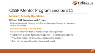 CISSP Mentor Program Session #11
Domain 7: Security Operations
BCP and DRP Overview and Process
Business Continuity Planning and Disaster Recovery Planning are two very
distinct disciplines
Disaster Recovery Planning (DRP)
• Disaster Recovery Plan is more tactical in its approach
• Short-term plan for dealing with specific IT-oriented disruptions
• Provides a means for immediate response to disasters
• Does not focus on long-term business impact
 