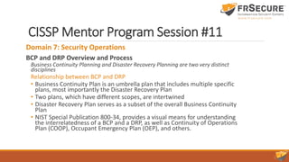 CISSP Mentor Program Session #11
Domain 7: Security Operations
BCP and DRP Overview and Process
Business Continuity Planning and Disaster Recovery Planning are two very distinct
disciplines
Relationship between BCP and DRP
• Business Continuity Plan is an umbrella plan that includes multiple specific
plans, most importantly the Disaster Recovery Plan
• Two plans, which have different scopes, are intertwined
• Disaster Recovery Plan serves as a subset of the overall Business Continuity
Plan
• NIST Special Publication 800-34, provides a visual means for understanding
the interrelatedness of a BCP and a DRP, as well as Continuity of Operations
Plan (COOP), Occupant Emergency Plan (OEP), and others.
 