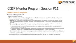 CISSP Mentor Program Session #11
Domain 7: Security Operations
Disasters or Disruptive Events
Classifications of disasters
• Three common ways of categorizing the causes for disasters are as to whether the threat agent is
natural, human, or environmental in nature
• Natural—the most obvious type of threat that can result in a disaster are naturally occurring. This category includes
such threats as earthquakes, hurricanes, tornadoes, floods, and some types of fires (closely related to geographical
location)
• Human—the human category of threats represents the most common source of disasters. Human threats can be
further classified as to whether they constitute an intentional or unintentional threat
• Examples of human-intentional threats include terrorists, malware, rogue insider, Denial of Service, hacktivism,
phishing, social engineering, etc.
• Examples of human-unintentional threats are primarily those that involve inadvertent errors and omissions, in which
the person through lack of knowledge, laziness, or carelessness served as a source of disruption
• Environmental—focused on environment as it pertains to the information systems or datacenter. This class of threat
includes items such as power issues (blackout, brownout, surge, spike), system component or other equipment failures,
application or software flaws
• Analysis of threats and associated likelihoods is an important part of the BCP and DRP process
 