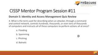 CISSP Mentor Program Session #11
Domain 5: Identity and Access Management Quiz Review
4. What is the term used for describing when an attacker, through a command
and control network, controls hundreds, thousands, or even tens of thousands
of computers and instructs all of these computers to perform actions all at once?
a. Flooding
b. Spamming
c. Phishing
d. Botnets
D
 