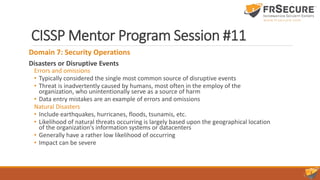 CISSP Mentor Program Session #11
Domain 7: Security Operations
Disasters or Disruptive Events
Errors and omissions
• Typically considered the single most common source of disruptive events
• Threat is inadvertently caused by humans, most often in the employ of the
organization, who unintentionally serve as a source of harm
• Data entry mistakes are an example of errors and omissions
Natural Disasters
• Include earthquakes, hurricanes, floods, tsunamis, etc.
• Likelihood of natural threats occurring is largely based upon the geographical location
of the organization's information systems or datacenters
• Generally have a rather low likelihood of occurring
• Impact can be severe
 