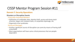 CISSP Mentor Program Session #11
Domain 7: Security Operations
Disasters or Disruptive Events
Financially-motivated Attackers
• Exfiltration of cardholder data, identity theft, pump-and-dump stock
schemes, bogus anti-malware tools, or corporate espionage, etc.
• Organized crime syndicates
Personnel Shortages
• Another significant source of disruption can come by means of having staff
unavailable
• Most organizations will have some critical processes that are people-
dependent
 