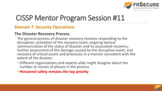CISSP Mentor Program Session #11
Domain 7: Security Operations
The Disaster Recovery Process
The general process of disaster recovery involves responding to the
disruption; activation of the recovery team; ongoing tactical
communication of the status of disaster and its associated recovery;
further assessment of the damage caused by the disruptive event; and
recovery of critical assets and processes in a manner consistent with the
extent of the disaster.
• Different organizations and experts alike might disagree about the
number or names of phases in the process
• Personnel safety remains the top priority
 