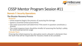 CISSP Mentor Program Session #11
Domain 7: Security Operations
The Disaster Recovery Process
Respond
• Initial response begins the process of assessing the damage
• Speed is essential (initial assessment)
• The initial assessment will determine if the event in question constitutes a
disaster
• The initial response team should be mindful of assessing the facility's safety
for continued personnel usage
Activate Team
If during the initial response to a disruptive event a disaster is declared, then
the team that will be responsible for recovery needs to be activated.
 