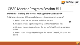 CISSP Mentor Program Session #11
Domain 5: Identity and Access Management Quiz Review
5. What are the main differences between retina scans and iris scans?
a. Retina scans are not invasive and iris scans are
b. Iris scans invade a person’s privacy and retina scans do not
c. Iris scans change depending on the person’s health, retina scans are
stable
d. Retina scans change depending on the person’s health, iris scans are
stable
D
 