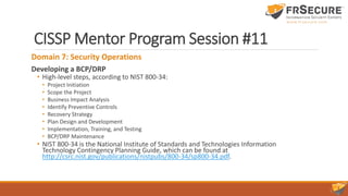 CISSP Mentor Program Session #11
Domain 7: Security Operations
Developing a BCP/DRP
• High-level steps, according to NIST 800-34:
• Project Initiation
• Scope the Project
• Business Impact Analysis
• Identify Preventive Controls
• Recovery Strategy
• Plan Design and Development
• Implementation, Training, and Testing
• BCP/DRP Maintenance
• NIST 800-34 is the National Institute of Standards and Technologies Information
Technology Contingency Planning Guide, which can be found at
http://csrc.nist.gov/publications/nistpubs/800-34/sp800-34.pdf.
 