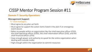 CISSP Mentor Program Session #11
Domain 7: Security Operations
Management Support
“C”-level managers:
• Must agree to any plan set forth
• Must agree to support the action items listed in the plan if an emergency
event occurs
• Refers to people within an organization like the chief executive officer (CEO),
the chief operating officer (COO), the chief information officer (CIO), and the
chief financial officer (CFO)
• Have enough power and authority to speak for the entire organization when
dealing with outside media
• High enough within the organization to commit resources
 