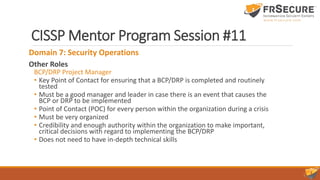 CISSP Mentor Program Session #11
Domain 7: Security Operations
Other Roles
BCP/DRP Project Manager
• Key Point of Contact for ensuring that a BCP/DRP is completed and routinely
tested
• Must be a good manager and leader in case there is an event that causes the
BCP or DRP to be implemented
• Point of Contact (POC) for every person within the organization during a crisis
• Must be very organized
• Credibility and enough authority within the organization to make important,
critical decisions with regard to implementing the BCP/DRP
• Does not need to have in-depth technical skills
 