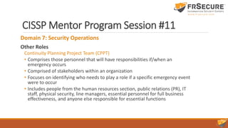 CISSP Mentor Program Session #11
Domain 7: Security Operations
Other Roles
Continuity Planning Project Team (CPPT)
• Comprises those personnel that will have responsibilities if/when an
emergency occurs
• Comprised of stakeholders within an organization
• Focuses on identifying who needs to play a role if a specific emergency event
were to occur
• Includes people from the human resources section, public relations (PR), IT
staff, physical security, line managers, essential personnel for full business
effectiveness, and anyone else responsible for essential functions
 