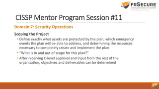 CISSP Mentor Program Session #11
Domain 7: Security Operations
Scoping the Project
• Define exactly what assets are protected by the plan, which emergency
events the plan will be able to address, and determining the resources
necessary to completely create and implement the plan
• “What is in and out of scope for this plan?”
• After receiving C-level approval and input from the rest of the
organization, objectives and deliverables can be determined
 
