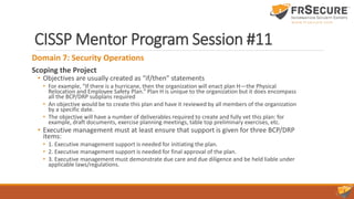 CISSP Mentor Program Session #11
Domain 7: Security Operations
Scoping the Project
• Objectives are usually created as “if/then” statements
• For example, “If there is a hurricane, then the organization will enact plan H—the Physical
Relocation and Employee Safety Plan.” Plan H is unique to the organization but it does encompass
all the BCP/DRP subplans required
• An objective would be to create this plan and have it reviewed by all members of the organization
by a specific date.
• The objective will have a number of deliverables required to create and fully vet this plan: for
example, draft documents, exercise planning meetings, table top preliminary exercises, etc.
• Executive management must at least ensure that support is given for three BCP/DRP
items:
• 1. Executive management support is needed for initiating the plan.
• 2. Executive management support is needed for final approval of the plan.
• 3. Executive management must demonstrate due care and due diligence and be held liable under
applicable laws/regulations.
 