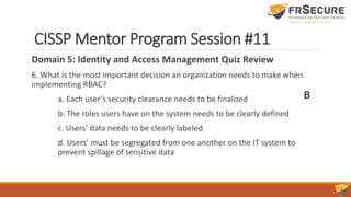CISSP Mentor Program Session #11
Domain 5: Identity and Access Management Quiz Review
6. What is the most important decision an organization needs to make when
implementing RBAC?
a. Each user’s security clearance needs to be finalized
b. The roles users have on the system needs to be clearly defined
c. Users’ data needs to be clearly labeled
d. Users’ must be segregated from one another on the IT system to
prevent spillage of sensitive data
B
 