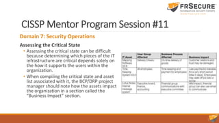 CISSP Mentor Program Session #11
Domain 7: Security Operations
Assessing the Critical State
• Assessing the critical state can be difficult
because determining which pieces of the IT
infrastructure are critical depends solely on
the how it supports the users within the
organization.
• When compiling the critical state and asset
list associated with it, the BCP/DRP project
manager should note how the assets impact
the organization in a section called the
“Business Impact” section.
 