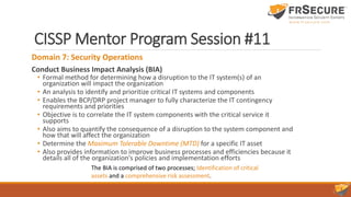 CISSP Mentor Program Session #11
Domain 7: Security Operations
Conduct Business Impact Analysis (BIA)
• Formal method for determining how a disruption to the IT system(s) of an
organization will impact the organization
• An analysis to identify and prioritize critical IT systems and components
• Enables the BCP/DRP project manager to fully characterize the IT contingency
requirements and priorities
• Objective is to correlate the IT system components with the critical service it
supports
• Also aims to quantify the consequence of a disruption to the system component and
how that will affect the organization
• Determine the Maximum Tolerable Downtime (MTD) for a specific IT asset
• Also provides information to improve business processes and efficiencies because it
details all of the organization's policies and implementation efforts
The BIA is comprised of two processes; Identification of critical
assets and a comprehensive risk assessment.
 